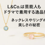 L&Co.は芸能人もドラマで着用する逸品揃い！ネックレスやリングの美しさの秘密